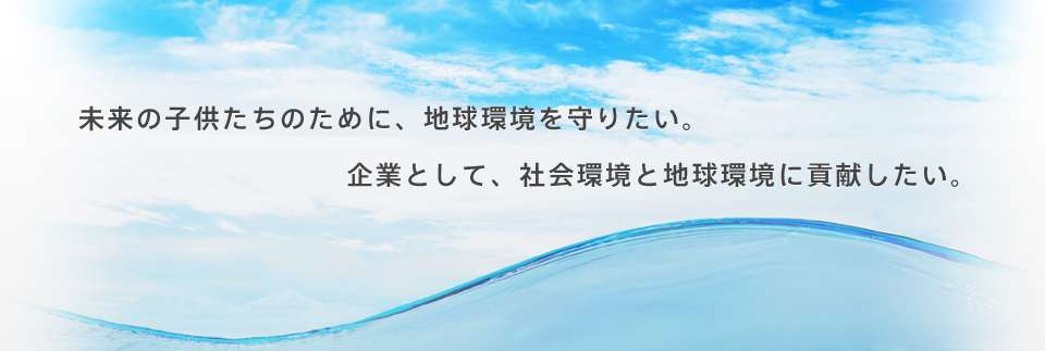 未来の子供たちのために、地球環境を守りたい。企業として、社会環境と地球環境に貢献したい。