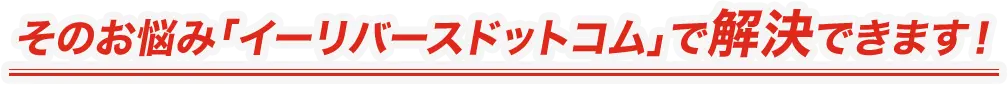 そのお悩み「イーリバースドットコム」で解決できます！